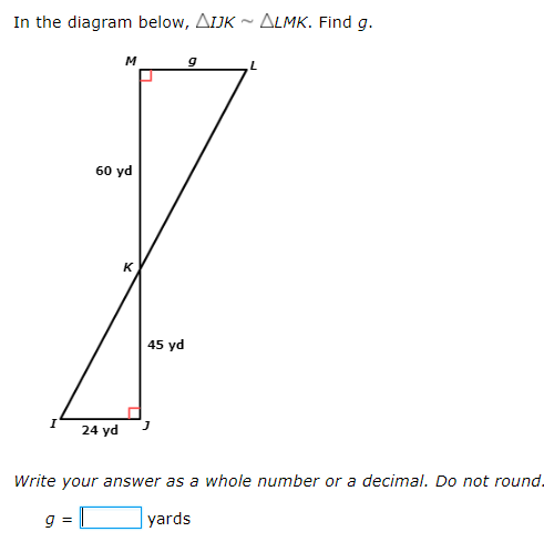 In the diagram below, AIJK ~ ALMK. Find g.
M
60 yd
K
45 yd
24 yd
Write your answer as a whole number or a decimal. Do not round.
9 =
yards
