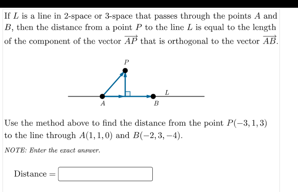 If L is a line in 2-space or 3-space that passes through the points A and
B, then the distance from a point P to the line L is equal to the length
of the component of the vector AP that is orthogonal to the vector AB.
P
L
A
В
Use the method above to find the distance from the point P(-3, 1,3)
to the line through A(1,1,0) and B(-2,3, –4).
NOTE: Eter the exact answer.
Distance =
