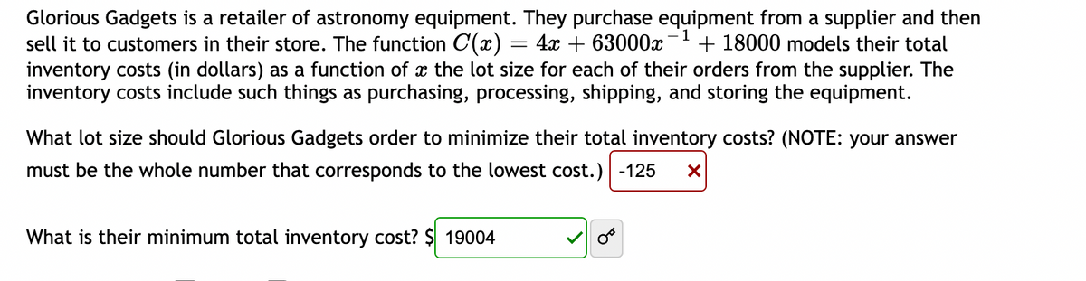 -1
Glorious Gadgets is a retailer of astronomy equipment. They purchase equipment from a supplier and then
sell it to customers in their store. The function C(x) = 4x + 63000x + 18000 models their total
inventory costs (in dollars) as a function of a the lot size for each of their orders from the supplier. The
inventory costs include such things as purchasing, processing, shipping, and storing the equipment.
What lot size should Glorious Gadgets order to minimize their total inventory costs? (NOTE: your answer
must be the whole number that corresponds to the lowest cost.) -125 X
What is their minimum total inventory cost? $ 19004
OF