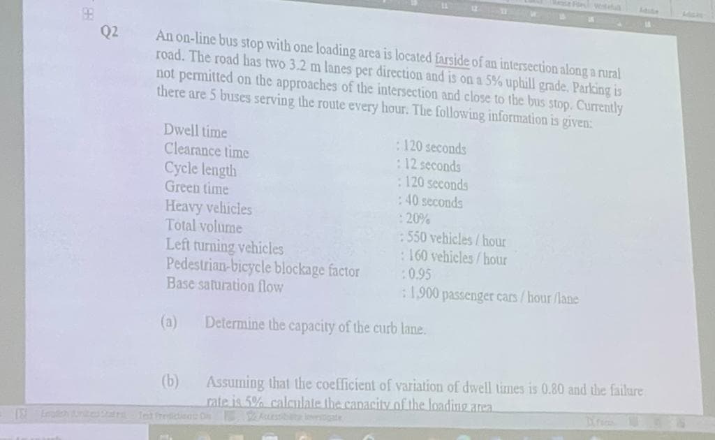 Q2
An on-line bus stop with one loading area is located farside of an intersection along a rural
road. The road has two 3.2 m lanes per direction and is on a 5% uphill grade. Parking is
not permitted on the approaches of the intersection and close to the bus stop. Currently
there are 5 buses serving the route every hour. The following information is given:
Dwell time
Clearance time
Cycle length
Green time
Heavy vehicles
Total volume
Left turning vehicles
Pedestrian-bicycle blockage factor
Base saturation flow
(a)
(b)
: 120 seconds
: 12 seconds
: 120 seconds
:40 seconds
: 20%
:550 vehicles/hour
:160 vehicles/hour
:0.95
: 1,900 passenger cars/hour/lane
14
Determine the capacity of the curb lane.
Assuming that the coefficient of variation of dwell times is 0.80 and the failure
rate is 5% calculate the capacity of the loading area.
S