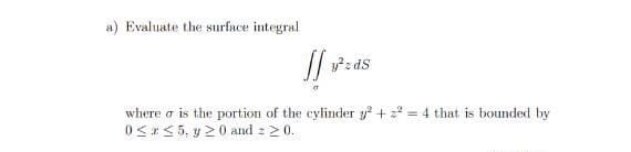a) Evaluate the surface integral
y²zdS
where is the portion of the cylinder y² + ² = 4 that is bounded by
0≤x≤5, y 20 and 2 ≥ 0.