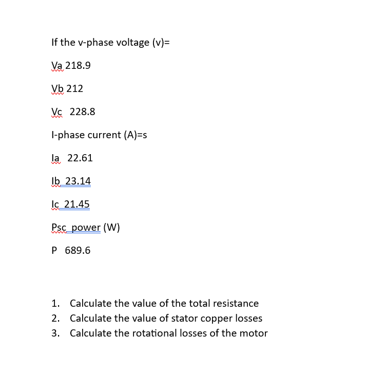 If the v-phase voltage (v)=
Va 218.9
Vb 212
VC 228.8
I-phase current (A)=s
la 22.61
lb 23.14
lc 21.45
Psc_power (W)
P 689.6
1. Calculate the value of the total resistance
2. Calculate the value of stator copper losses
3. Calculate the rotational losses of the motor