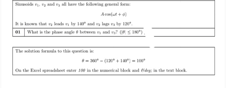 Simusoids v, tz and vg all have the following general form:
A cos(wt + 4)
It is known that va leads vi by 140° and v2 lags vz by 120°.
01 What is the phase angle 6 between vi and v3? (10| < 180°)
The solution formula to this question is:
0 = 360° – (120° + 140°) = 100°
On the Excel spreadsheet enter 100 in the numerical block and &deg; in the text block.
