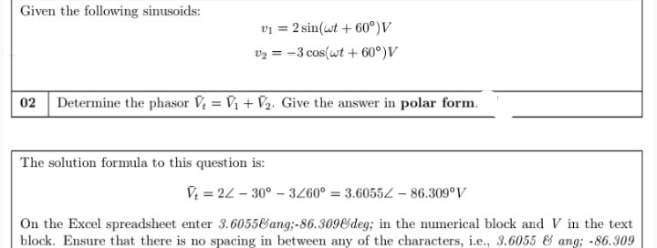 Given the following sinusoids:
vi = 2 sin(wt + 60°)V
v2 = -3 cos(wt + 60°)V
02 Determine the phasor V, = V1 + V½. Give the answer in polar form.
The solution formula to this question is:
V = 22 - 30° – 3260° = 3.6055Z – 86.309°V
On the Excel spreadsheet enter 3.6055&ang;-86.309&deg; in the numerical block and V in the text
block. Ensure that there is no spacing in between any of the characters, i.e., 3.6055 & ang; -86.309
