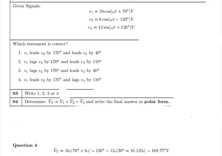Given Signals:
v = 10 cos(wt + 70°)V
vz = 6 cos (wt - 120°)V
U3 =
12 sin(wt + 120°)v
Which statement is correct?
1. vị leads v2 by 170° and leads v3 by 40°
2. vi lags vz by 170° and leads vz by 110°
3. v lags vy by 170° and leads vz by 40°
4. vi leads vz by 170° and lags vs by 110°
03 Write 1, 2, 3 or 4
04 Determine: Vr = Vì + V2 – V3 and write the final answer in polar form.
Question 4
Vr = 10270° + 6- 120° – 12230° = 10.1332 – 169.77°V
