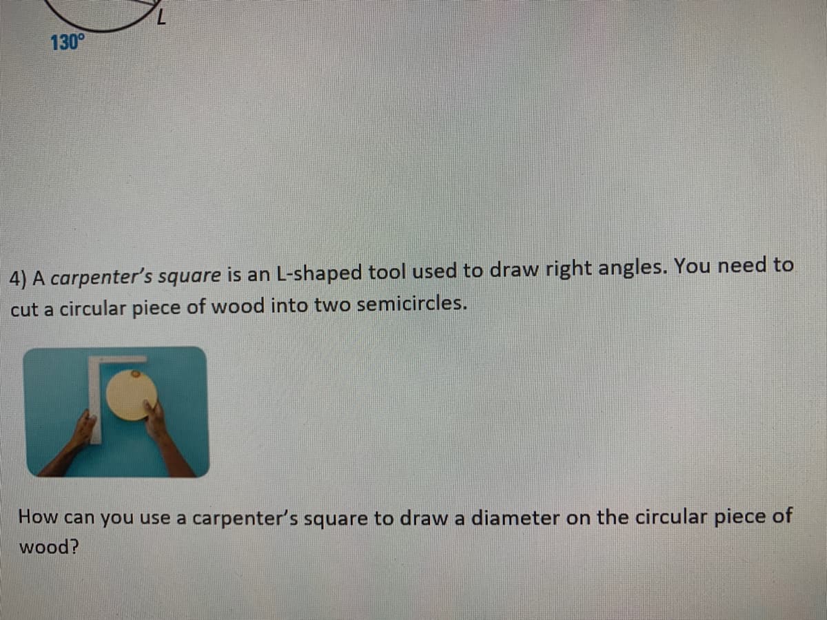 130°
4) A carpenter's square is an L-shaped tool used to draw right angles. You need to
cut a circular piece of wood into two semicircles.
How can you use a carpenter's square to draw a diameter on the circular piece of
wood?
