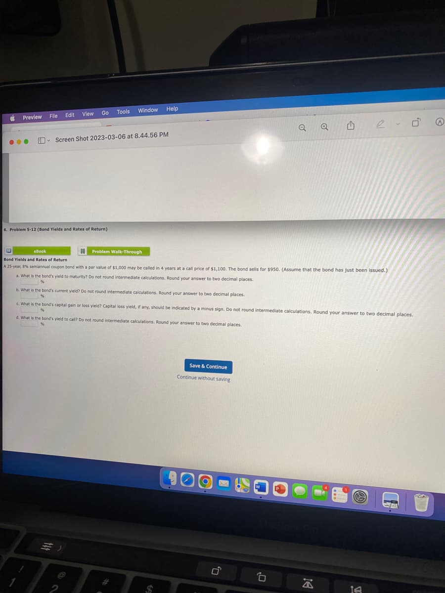 Preview
●●●
E
View
Edit
File
V
Go Tools
6. Problem 5-12 (Bond Yields and Rates of Return)
Window Help
Screen Shot 2023-03-06 at 8.44.56 PM
H Problem Walk-Through
a. What is the bond's yield to maturity? Do not round intermediate calculations. Round your answer to two decimal places.
%
2
b. What is the bond's current yield? Do not round intermediate calculations. Round your answer to two decimal places.
%
eBook
Bond Yields and Rates of Return
A 25-year, 8% semiannual coupon bond with a par value of $1,000 may be called in 4 years at a call price of $1,100. The bond sells for $950. (Assume that the bond has just been issued.)
d. What is the band's yield to call? Do not round intermediate calculations. Round your answer to two decimal places.
%
HARD
c. What is the bond's capital gain or loss yield? Capital loss yield, if any, should be indicated by a minus sign. Do not round intermediate calculations. Round your answer to two decimal places.
%
$
Save & Continue
Continue without saving
Q
0
W
Q
9
A
14
0,
AB