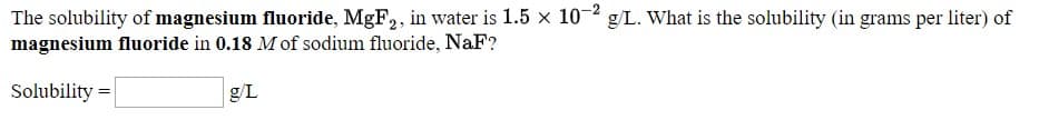 The solubility of magnesium fluoride, MgF2, in water is 1.5 × 10 * g/L. What is the solubility (in grams per liter) of
magnesium fluoride in 0.18 M of sodium fluoride, NaF?
Solubility =
g/L
