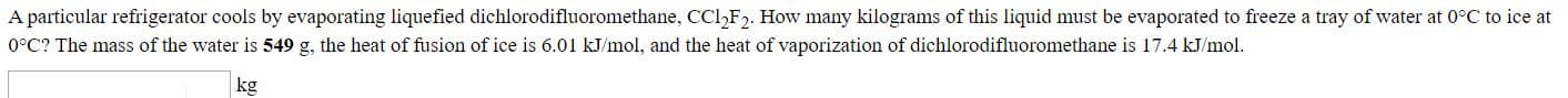A particular refrigerator cools by evaporating liquefied dichlorodifluoromethane, CCl,F. How many kilograms of this liquid must be evaporated to freeze a tray of water at 0°C to ice at
0°C? The mass of the water is 549 g, the heat of fusion of ice is 6.01 kJ/mol, and the heat of vaporization of dichlorodifluoromethane is 17.4 kJ/mol.
kg
