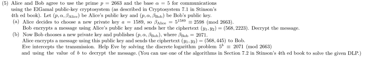 (5) Alice and Bob agree to use the prime p = 2663 and the base a = 5 for communications
using the ElGamal public-key cryptosystem (as described in Cryptosystem 7.1 in Stinson's
4th ed book). Let (p, a, Alice) be Alice's public key and (p, a, Bob) be Bob's public key.
(a) Alice decides to choose a new private key a = 1589, so Alice
51589 2598 (mod 2663).
Bob encrypts a message using Alice's public key and sends her the ciphertext (y₁, 92) = (568, 2223). Decrypt the message.
(b) Now Bob chooses a new private key and publishes (p, a, Bob), where Bob = 2071.
Alice encrypts a message using this public key and sends the ciphertext (y₁, y2) = (568, 445) to Bob.
Eve intercepts the transmission. Help Eve by solving the discrete logarithm problem 5b = 2071 (mod 2663)
and using the value of b to decrypt the message. (You can use one of the algorithms in Section 7.2 in Stinson's 4th ed book
solve the given DLP.)