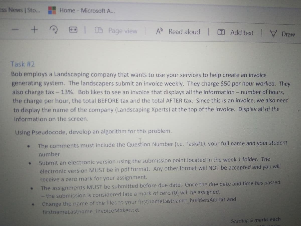 ess News | Sto...
Home- Microsoft A...
D Page view
A
Read aloud Add text
Task #2
Bob employs a Landscaping company that wants to use your services to help create an invoice
generating system. The landscapers submit an invoice weekly. They charge $50 per hour worked. They
also charge tax- 13%. Bob likes to see an invoice that displays all the information -number of hours,
the charge per hour, the total BEFORE tax and the total AFTER tax. Since this is an invoice, we also need
to display the name of the company (Landscaping Xperts) at the top of the invoice. Display all of the
information on the screen.
Using Pseudocode, develop an algorithm for this problem.
The comments must include the Number (i.e. Task#1), your full name and your student
Question
number
Submit an electronic version using the submission point located in the week 1 folder. The
electronic version MUST be in pdf format. Any other format will NOT be accepted and you will
receive a zero mark for your assignment.
The assignments MUST be submitted before due date. Once the due date and time has passed
- the submission is considered late a mark of zero (0) will be assigned.
Change the name of the files to your firstnamelastname buildersAid.txt and
firstnameLastname_invoiceMaker.txt
Grading 5 marks each
