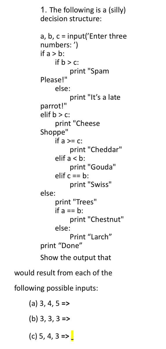 1. The following is a (silly)
decision structure:
a, b, c = input('Enter three
numbers: ')
if a > b:
%3D
if b > c:
print "Spam
Please!"
else:
print "It's a late
parrot!"
elif b > c:
print "Cheese
Shoppe"
if a >= c:
print "Cheddar"
elif a < b:
print "Gouda"
elif c == b:
print "Swiss"
else:
print "Trees"
if a == b:
print "Chestnut"
else:
Print "Larch"
print "Done"
Show the output that
would result from each of the
following possible inputs:
(a) 3, 4, 5 =>
(b) 3, 3, 3 =>
(c) 5, 4, 3 =>.
