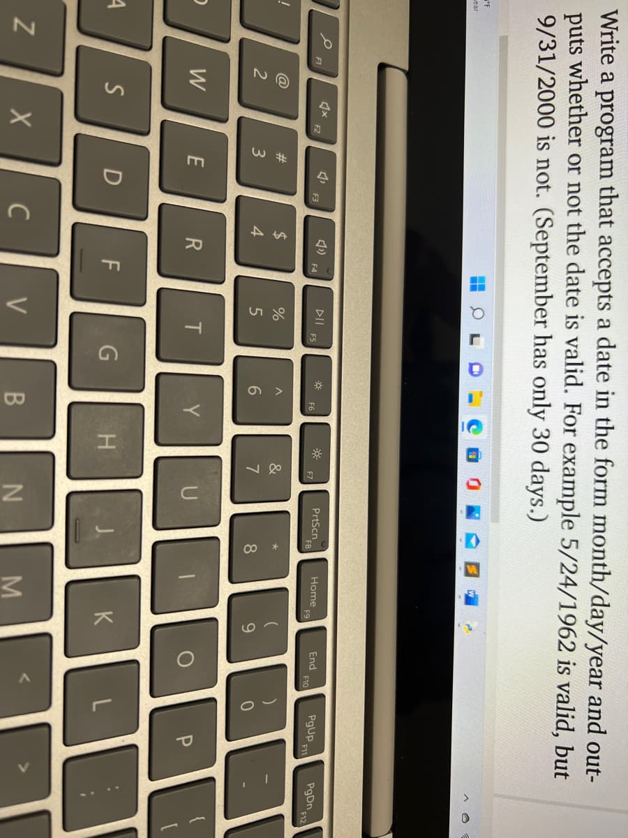 Write a program that accepts a date in the form month/day/year and out-
puts whether or not the date is valid. For example 5/24/1962 is valid, but
9/31/2000 is not. (September has only 30 days.)
ear
DII
ES
PrtScn
F8
End
F10
PgUp.
Home
F12
F1
F2
F3
F4
F7
11
@
23
24
&
3
4
8.
W
E
Y
P.
S
D
G
K
L
C
V
B
N
M
