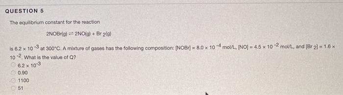 QUESTION 5
The equilibrium constant for the reaction
2NOBrig) = 2NO(g) + Br 2(g)
is 6.2 x 10 3 at 300°C. A mixture of gases has the following composition: (NOBr) = 8.0 x 10 4 mol/L, (NO) = 4.5 x 102 mol/L, and (Br 2) = 1.6 x
102. What is the value of Q?
6.2 x 10-3
0.90
1100
51
