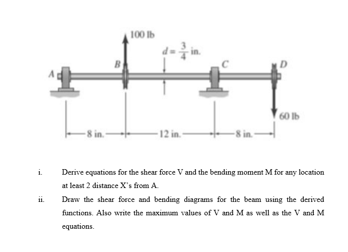 i.
11.
-8 in.-
B
100 lb
12 in.
-8 in.-
60 lb
Derive equations for the shear force V and the bending moment M for any location
at least 2 distance X's from A.
Draw the shear force and bending diagrams for the beam using the derived
functions. Also write the maximum values of V and M as well as the V and M
equations.