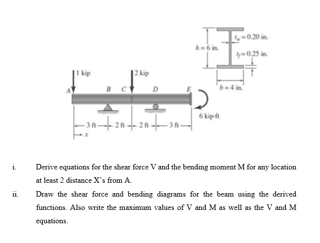 i.
11.
kip
B C
2 kip
D
-3 ft-2 ft2ft 3 ft
h = 6 in.
= 0.20 in.
4y=0,25 in.
b=4 in.
6 kip-ft
Derive equations for the shear force V and the bending moment M for any location
at least 2 distance X's from A.
Draw the shear force and bending diagrams for the beam using the derived
functions. Also write the maximum values of V and M as well as the V and M
equations.