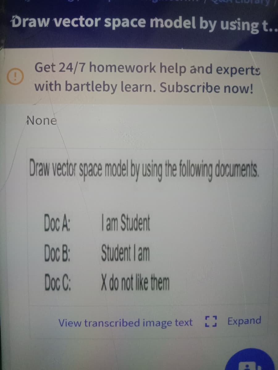 Draw vector space model by using t..
Get 24/7 homework help and experts
with bartleby learn. Subscribe now!
None
Draw vector space model by usin thefolowing documents
Doc A
lam Student
Doc B:
Student lam
Doc C:
X do not ike them
View transcribed image text 0 Expand
