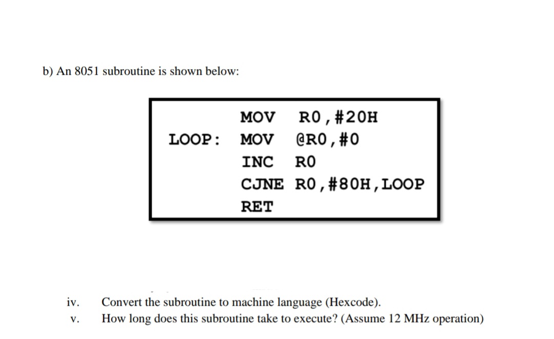 b) An 8051 subroutine is shown below:
RO,#20H
@RO,#0
MOV
LOOP:
MOV
INC
RO
CJNE RO,#80H,LOOP
RET
iv.
Convert the subroutine to machine language (Hexcode).
V.
How long does this subroutine take to execute? (Assume 12 MHz operation)
