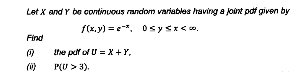 Let X and Y be continuous random variables having a joint pdf given by
f(x,y)=e*, 0≤y<x<∞.
Find
(i)
the pdf of U = X + Y,
P(U > 3).