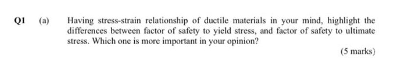 Q1 (a)
Having stress-strain relationship of ductile materials in your mind, highlight the
differences between factor of safety to yield stress, and factor of safety to ultimate
stress. Which one is more important in your opinion?
(5 marks)
