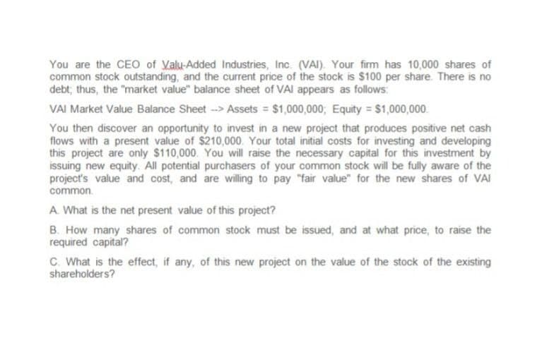 You are the CEO of Valu-Added Industries, Inc. (VAI). Your firm has 10,000 shares of
common stock outstanding, and the current price of the stock is $100 per share. There is no
debt; thus, the "market value" balance sheet of VAI appears as follows:
VAI Market Value Balance Sheet --> Assets = $1,000,000; Equity = $1,000,000
You then discover an opportunity to invest in a new project that produces positive net cash
flows with a present value of $210,000. Your total initial costs for investing and developing
this project are only $110,000. You will raise the necessary capital for this investment by
issuing new equity. All potential purchasers of your common stock will be fully aware of the
project's value and cost, and are willing to pay "fair value" for the new shares of VAI
common.
A. What is the net present value of this project?
B. How many shares of common stock must be issued, and at what price, to raise the
required capital?
C. What is the effect, if any, of this new project on the value of the stock of the existing
shareholders?