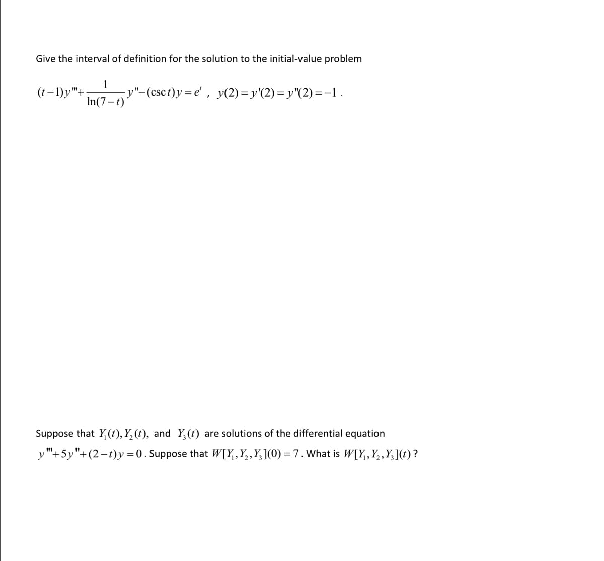 ### Initial-Value Problem and Solution

#### Problem Statement:
Give the interval of definition for the solution to the initial-value problem:

\[
(t - 1) y^{n+1} + \frac{1}{\ln(7 - t)} y'' - (\csc t) y = e^t, \quad y(2) = y'(2) = y''(2) = -1
\]

#### Additional Problem:
Suppose that \( Y_1(t), Y_2(t), \) and \( Y_3(t) \) are solutions of the differential equation:

\[
y''' + 5y'' + (2 - t)y = 0
\]

Given that:

\[
W[Y_1, Y_2, Y_3](0) = 7
\]

What is \( W[Y_1, Y_2, Y_3](t) \)?

#### Explanation of Concepts:
- The initial-value problem specifies a differential equation along with initial conditions at a particular point.
- The interval of definition refers to the range of the independent variable \( t \) for which the solution to the differential equation exists and is unique.
- The Wronskian, denoted by \( W[Y_1, Y_2, Y_3] \), is a determinant used in the study of differential equations to determine the linear independence of a set of solutions.

#### Detailed Steps:
1. **Interval of Definition:**
   - Analyze the equation by checking the continuity and differentiability of the coefficients and terms involved.
   - Determine where the terms might become undefined (e.g., \((t-1)\) imposes a singularity at \(t = 1\)).

2. **Calculating the Wronskian:**
   - The Wronskian \( W[Y_1, Y_2, Y_3](t) \) for solutions of the differential equation is obtained by evaluating the determinant of a matrix formed by these solutions and their derivatives.
   - Given \( W[Y_1, Y_2, Y_3](0) = 7 \), use the theory of linear differential equations to express \( W[Y_1, Y_2, Y_3](t) \) in terms of knowns.

This should provide a comprehensive guide for understanding the problem and the steps required to solve it.