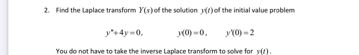 ### Laplace Transform of Initial Value Problem

**Problem Statement:**

Find the Laplace transform \( Y(s) \) of the solution \( y(t) \) of the initial value problem

\[ y'' + 4y = 0, \]
\[ y(0) = 0, \]
\[ y'(0) = 2. \]

You do not have to take the inverse Laplace transform to solve for \( y(t) \).