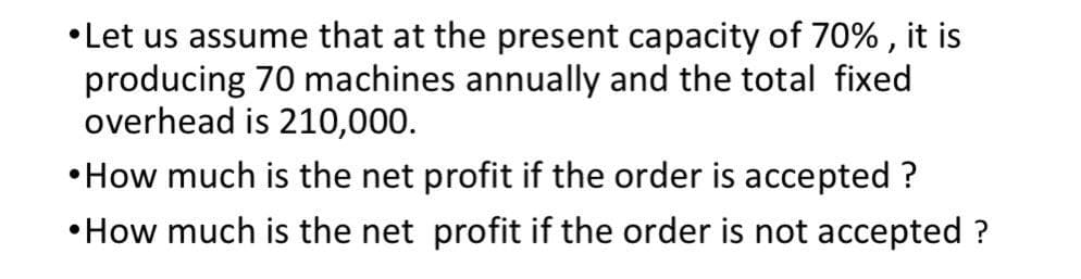 •Let us assume that at the present capacity of 70% , it is
producing 70 machines annually and the total fixed
overhead is 210,000.
•How much is the net profit if the order is accepted ?
•How much is the net profit if the order is not accepted ?
