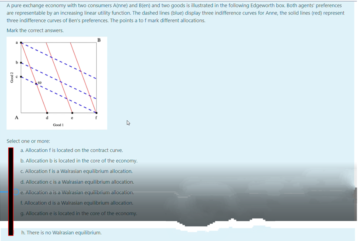 A pure exchange economy with two consumers A(nne) and B(en) and two goods is illustrated in the following Edgeworth box. Both agents' preferences
are representable by an increasing linear utility function. The dashed lines (blue) display three indifference curves for Anne, the solid lines (red) represent
three indifference curves of Ben's preferences. The points a to f mark different allocations.
Mark the correct answers.
B
A
d
Good 1
Select one or more:
a. Allocation f is located on the contract curve.
b. Allocation b is located in the core of the economy.
C. Allocation f is a Walrasian equilibrium allocation.
d. Allocation c is a Walrasian equilibrium allocation.
e. Allocation a is a Walrasian equilibrium allocation.
f. Allocation d is a Walrasian equilibrium allocation.
g. Allocation e is located in the core of the economy.
h. There is no Walrasian equilibrium.
Good 2
