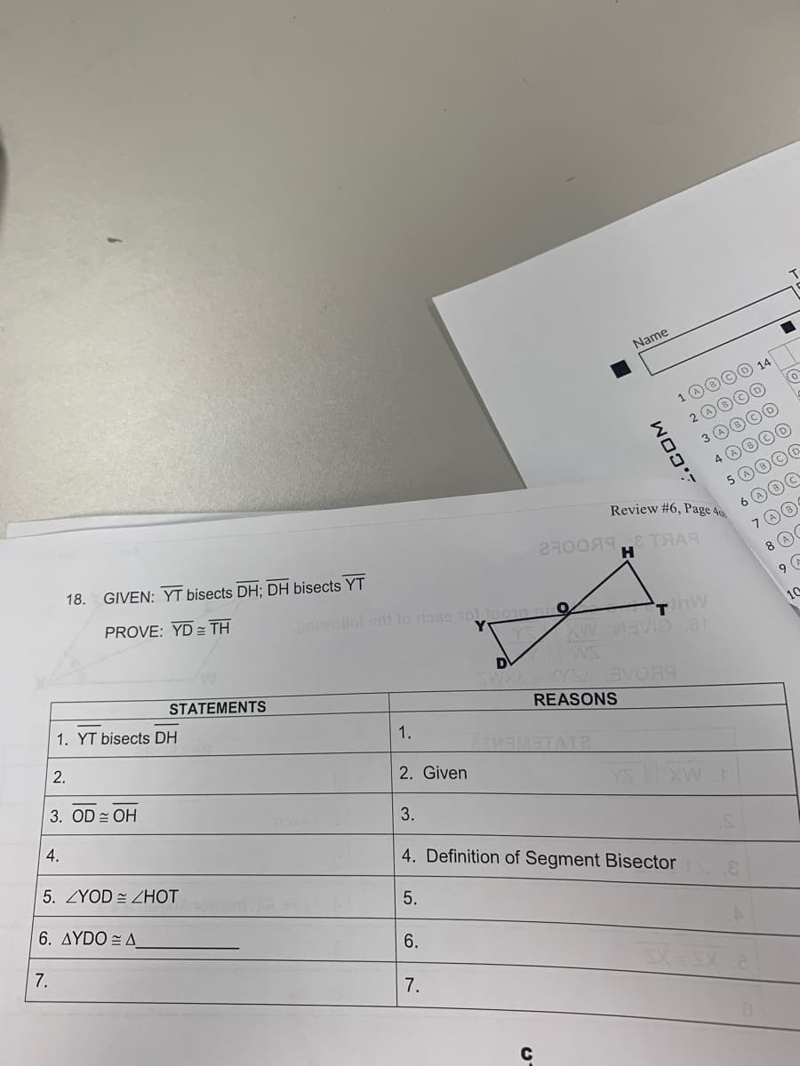 18. GIVEN: YT bisects DH; DH bisects YT
PROVE: YD TH
1. YT bisects DH
2.
3. OD = OH
4.
STATEMENTS
5. ZYOD ZHOT
6. AYDO A
7.
priwollol srit to rlase 101 10010
1.
2. Given
3.
5.
D
7.
O
XW
с
Name
2TMEMATATE
WO
WOOF
1
2700яя ТЯАЧ
Review #6, Page 40
XYSA 3V0A9
REASONS
4. Definition of Segment Bisector
(A)
Thw
VID at
7 A
8 A
9 G
10