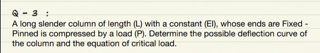 Q - 3 :
A long slender column of length (L) with a constant (El), whose ends are Fixed -
Pinned is compressed by a load (P). Determine the possible deflection curve of
the column and the equation of critical load.
