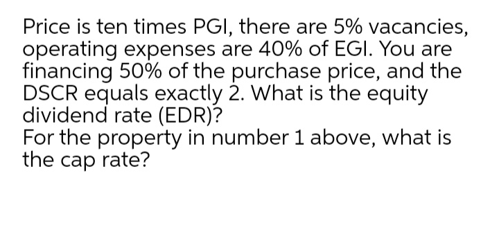 Price is ten times PGI, there are 5% vacancies,
operating expenses are 40% of EGI. You are
financing 50% of the purchase price, and the
DSCR equals exactly 2. What is the equity
dividend rate (EDR)?
For the property in number 1 above, what is
the cap rate?
