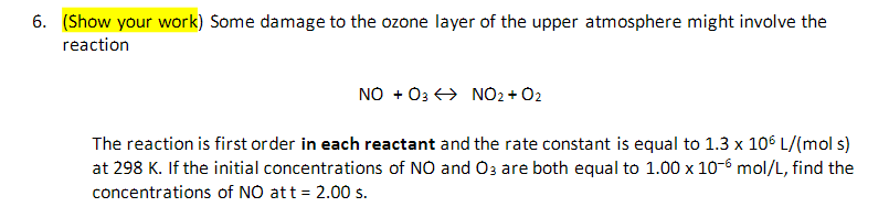 6. (Show your work) Some damage to the ozone layer of the upper atmosphere might involve the
reaction
NO + 03 NO2 + O2
The reaction is first order in each reactant and the rate constant is equal to 1.3 x 106 L/(mol s)
at 298 K. If the initial concentrations of NO and O3 are both equal to 1.00 x 10-6 mol/L, find the
concentrations of NO at t = 2.00 s.