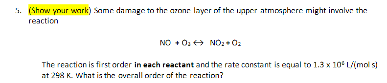 5. (Show your work) Some damage to the ozone layer of the upper atmosphere might involve the
reaction
NO + 03 NO2 + O2
The reaction is first order in each reactant and the rate constant is equal to 1.3 x 106 L/(mol s)
at 298 K. What is the overall order of the reaction?