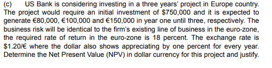 (C) US Bank is considering investing in a three years' project in Europe country.
The project would require an initial investment of $750,000 and it is expected to
generate €80,000, €100,000 and €150,000 in year one until three, respectively. The
business risk will be identical to the firm's existing line of business in the euro-zone,
the required rate of return in the euro-zone is 18 percent. The exchange rate is
$1.20/€ where the dollar also shows appreciating by one percent for every year.
Determine the Net Present Value (NPV) in dollar currency for this project and justify.