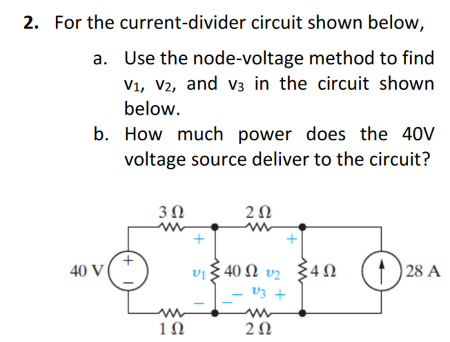 2. For the current-divider circuit shown below,
a. Use the node-voltage method to find
V1, V2, and V3 in the circuit shown
below.
b. How much power does the 40V
voltage source deliver to the circuit?
302
202
w
40 V
v1
40 Ω τη
Σ4Ω
4Ω
28 A
V3 +
102
202