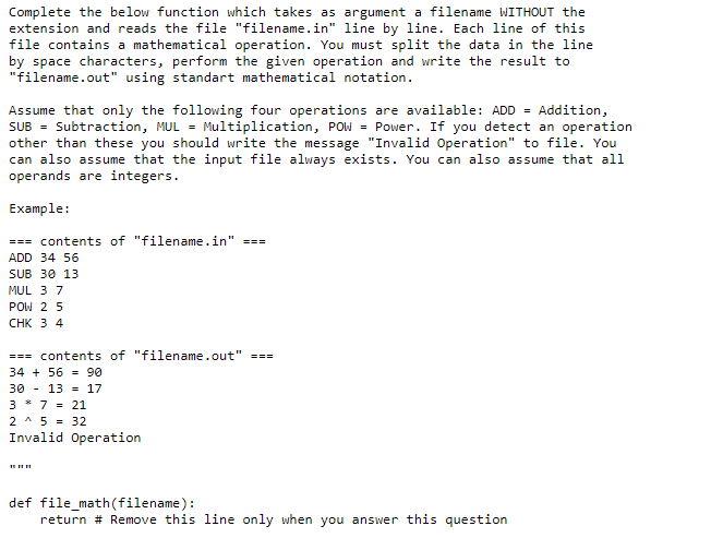 Complete the below function which takes as argument a filename WITHOUT the
extension and reads the file "filename.in" line by line. Each line of this
file contains a mathematical operation. You must split the data in the line
by space characters, perform the given operation and write the result to
"filename.out" using standart mathematical notation.
Assume that only the following four operations are available: ADD = Addition,
SUB = Subtraction, MUL = Multiplication, POw = Power. If you detect an operation
other than these you should write the message "Invalid Operation" to file. You
can also assume that the input file always exists. You can also assume that all
operands are integers.
Example:
=== contents of "filename.in"
===
ADD 34 56
SUB 30 13
MUL 3 7
POW 2 5
СHK 3 4
=== contents of "filename.out" ===
34 + 56 = 90
30 - 13 = 17
3 * 7 - 21
2 * 5 - 32
Invalid Operation
def file_math(filename):
return # Remove this line only when you answer this question
