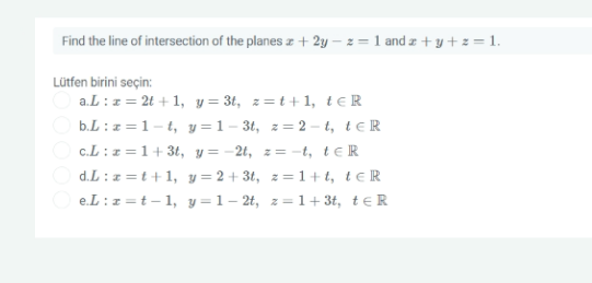 Find the line of intersection of the planes z + 2y – z = 1 and z + y + z = 1.
Lütfen birini seçin:
a.L :z= 2t + 1, y = 3t, z=t+1, te R
b.L :z=1-t, y = 1– 3t, z= 2 - t, teR
c.L :z =1+ 3t, y= -2t, z= -t, teR
d.L : z =t+1, y = 2+ 3t, z= 1+t, teR
O e.L:z =t- 1, y=1- 2t, z=1+3t, t€R
