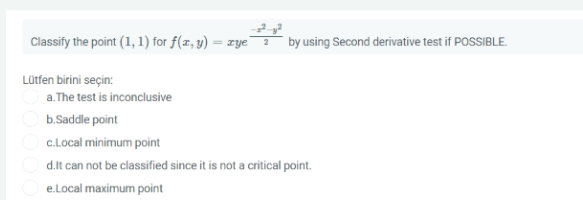 Classify the point (1, 1) for f(x, y) = xye
by using Second derivative test if POSSIBLE.
%3D
Lütfen birini seçin:
a.The test is inconclusive
b.Saddle point
c.Local minimum point
d.lt can not be classified since it is not a critical point.
e.Local maximum point
