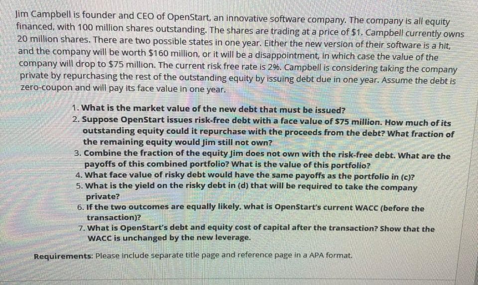 Jim Campbell is founder and CEO of OpenStart, an innovative software company. The company is all equity
financed, with 100 million shares outstanding. The shares are trading at a price of $1. Campbell currently owns
20 million shares. There are two possible states in one year. Either the new version of their software is a hit,
and the company will be worth $160 million, or it will be a disappointment, in which case the value of the
company will drop to $75 million. The current risk free rate is 296. Campbell is considering taking the company
private by repurchasing the rest of the outstanding equity by issuing debt due in one year. Assume the debt is
zero-coupon and will pay its face value in one year.
1. What is the market value of the new debt that must be issued?
2. Suppose OpenStart issues risk-free debt with a face value of $75 million. How much of its
outstanding equity could it repurchase with the proceeds from the debt? What fraction of
the remaining equity would Jim still not own?
3. Combine the fraction of the equity Jim does not own with the risk-free debt. What are the
payoffs of this combined portfolio? What is the value of this portfolio?
4. What face value of risky debt would have the same payoffs as the portfolio in (c)?
5. What is the yield on the risky debt in (d) that will be required to take the company
private?
6. If the two outcomes are equally likely, what is OpenStart's current WACC (before the
transaction)?
7. What is OpenStart's debt and equity cost of capital after the transaction? Show that the
WACC is unchanged by the new leverage.
Requirements: Please include separate title page and reference page in a APA format.

