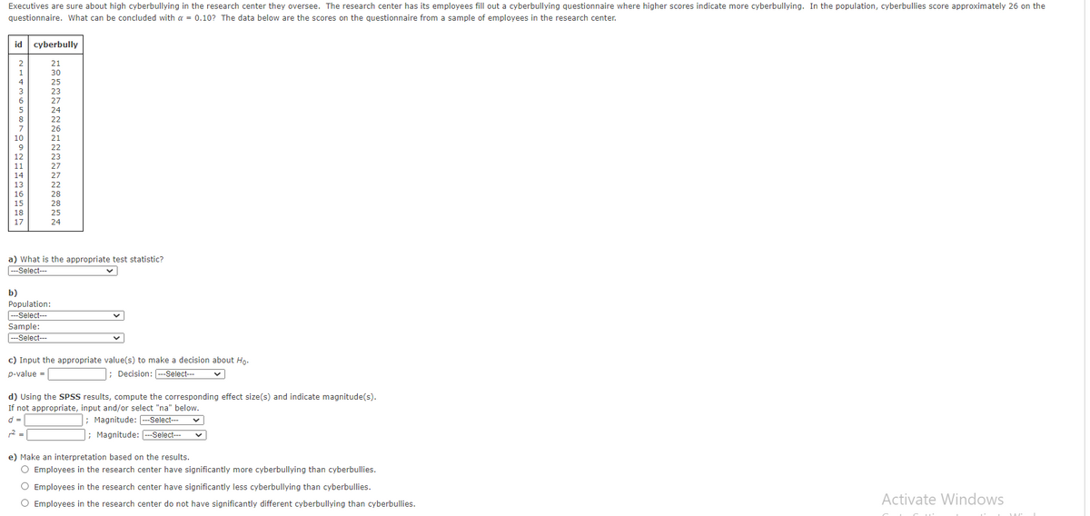 Executives are sure about high cyberbullying in the research center they oversee. The research center has its employees fill out a cyberbullying questionnaire where higher scores indicate more cyberbullying. In the population, cyberbullies score approximately 26 on the
questionnaire. What can be concluded with a = 0.10? The data below are the scores on the questionnaire from a sample of employees in the research center.
id cyberbully
2
21
1
30
4
25
3
23
6
27
24
8
22
26
21
7
10
22
12
23
11
27
14
27
13
22
16
28
15
28
18
25
17
24
a) What is the appropriate test statistic?
Select---
b)
Population:
--Select---
Sample:
---Select--
c) Input the appropriate value(s) to make a decision about Hg.
p-value =
; Decision: --Select---
d) Using the SPSS results, compute the corresponding effect size(s) and indicate magnitude(s).
If not appropriate, input and/or select "na" below.
; Magnitude: -Select--
; Magnitude: --Select--
d =
2 =
e) Make an interpretation based on the results.
O Employees in the research center have significantly more cyberbullying than cyberbullies.
O Employees in the research center have significantly less cyberbullying than cyberbullies.
O Employees in the research center do not have significantly different cyberbullying than cyberbullies.
Activate Windows
