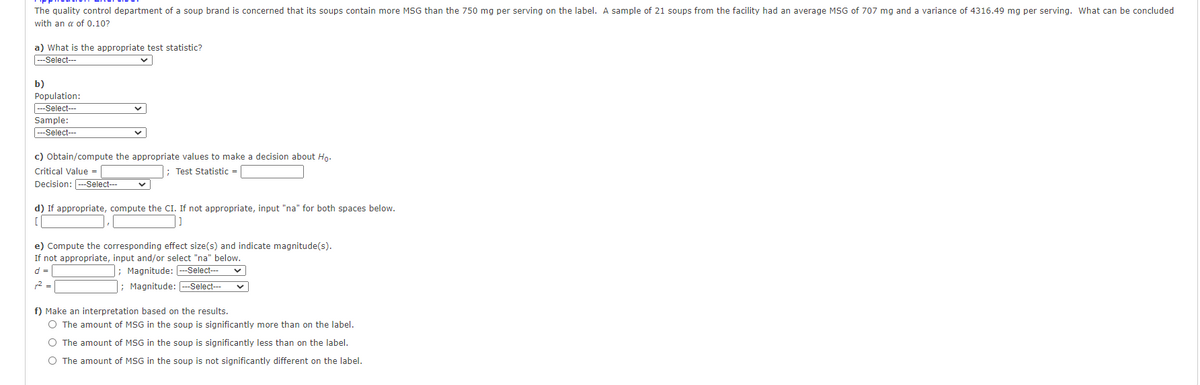 The quality control department of a soup brand is concerned that its soups contain more MSG than the 750 mg per serving on the label. A sample of 21 soups from the facility had an average MSG of 707 mg and a variance of 4316.49 mg per serving. What can be concluded
with an a of 0,10?
a) What is the appropriate test statistic?
---Select---
b)
Population:
---Select---
Sample:
---Select--
c) Obtain/compute the appropriate values to make a decision about Ho.
Critical Value =
Test Statistic =
Decision: ---Select--
d) If appropriate, compute the CI. If not appropriate, input "na" for both spaces below.
e) Compute the corresponding effect size(s) and indicate magnitude(s).
If not appropriate, input and/or select "na" below.
d =
; Magnitude: --Select--
2 =
; Magnitude: --Select---
f) Make an interpretation based on
results.
O The amount of MSG in the soup is significantly more than on the label.
O The amount of MSG in the soup is significantly less than on the label.
O The amount of MSG in the soup is not significantly different on the label.
