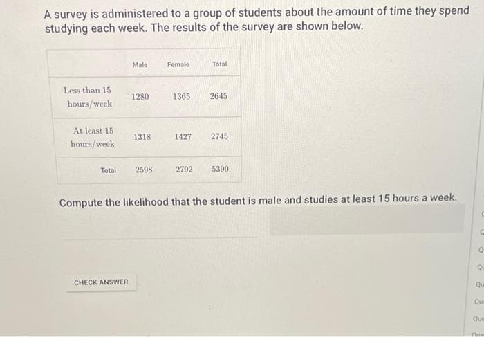 A survey is administered to a group of students about the amount of time they spend
studying each week. The results of the survey are shown below.
Less than 15
hours/week
At least 15
hours/week
Total
Male
CHECK ANSWER
1280
1318
2598
Female
1365
1427
Total
2645
2745
2792 5390
Compute the likelihood that the student is male and studies at least 15 hours a week.
C
Q
Qu
Qu
Que
Que
Cum