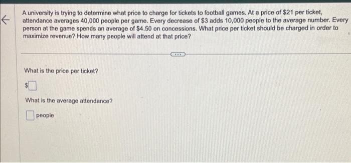 ←
A university is trying to determine what price to charge for tickets to football games. At a price of $21 per ticket,
attendance averages 40,000 people per game. Every decrease of $3 adds 10,000 people to the average number. Every
person at the game spends an average of $4.50 on concessions. What price per ticket should be charged in order to
maximize revenue? How many people will attend at that price?
What is the price per ticket?
$
What is the average attendance?
people
XXX