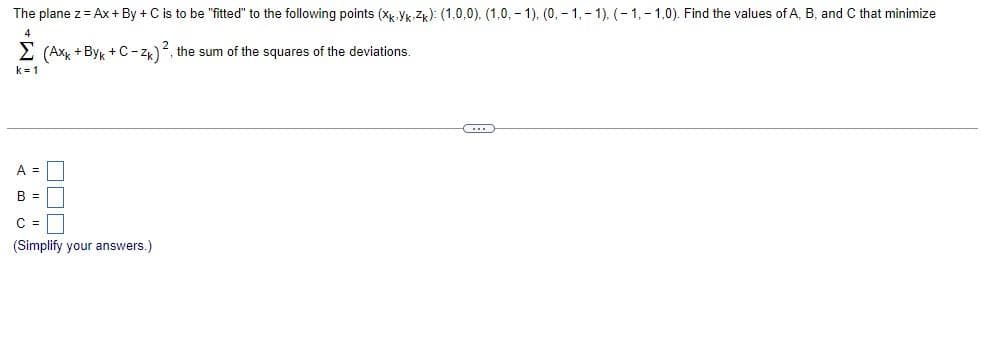 The plane z = Ax+By+C is to be "fitted" to the following points (XkYk Zk): (1.0.0), (1.0, -1), (0, -1,-1). (-1,-1,0). Find the values of A, B, and C that minimize
4
Σ (Axk +Byk + C-ZK) 2, the sum of the squares of the deviations.
k=1
A =
3
B =
C =
(Simplify your answers.)
C