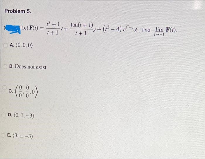 Problem 5.
Let F(t) =
A. (0,0,0)
C.
B. Does not exist
D. (0, 1, -3)
1³ +1
1+1
E. (3, 1, -3)
i+
tan(t+1)
1+1
2j+(²-4) e²-¹k, find lim F(t).
1--1