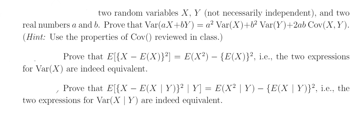 two random variables X, Y (not necessarily independent), and two
real numbers a and b. Prove that Var(aX+bY) = a² Var(X)+b² Var(Y)+2ab Cov(X,Y).
(Hint: Use the properties of Cov() reviewed in class.)
Prove that E[{X – E(X)}²] = E(X²) – {E(X)}², i.e., the two expressions
for Var(X) are indeed equivalent.
Prove that E[{X – E(X | Y)}² | Y] = E(X² | Y) – {E(X | Y)}², i.e., the
two expressions for Var(X | Y) are indeed equivalent.
