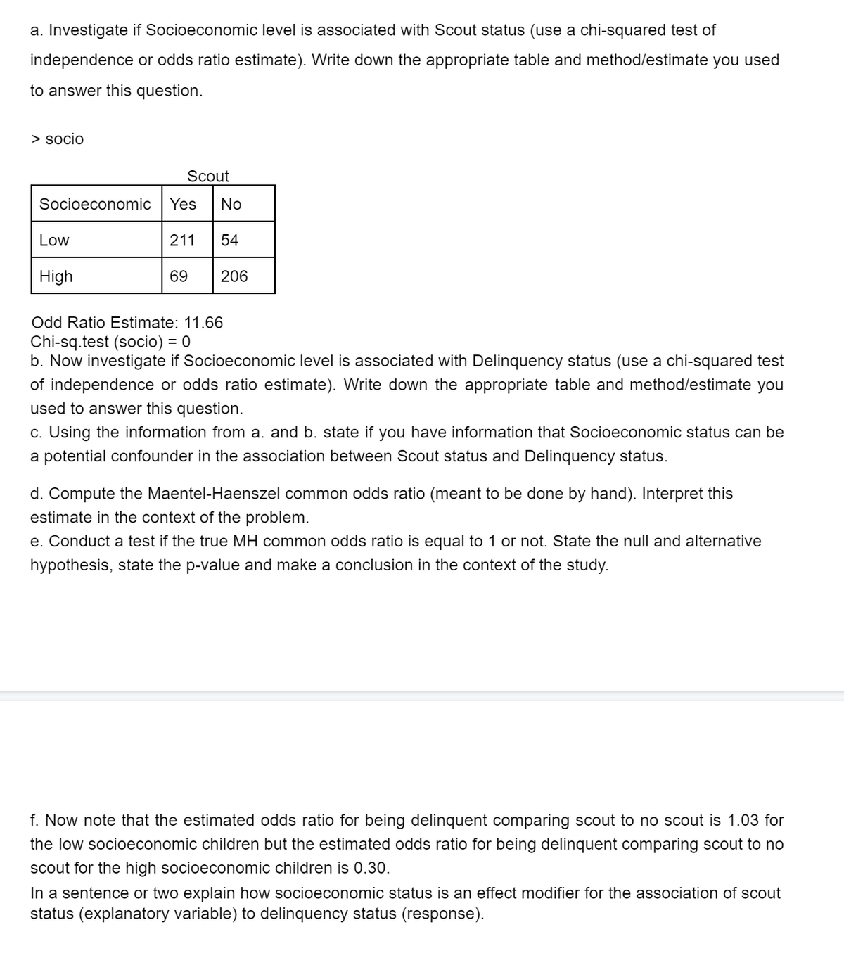 a. Investigate if Socioeconomic level is associated with Scout status (use a chi-squared test of
independence or odds ratio estimate). Write down the appropriate table and method/estimate you used
to answer this question.
> socio
Scout
Socioeconomic
Yes
No
Low
211
54
High
69
206
Odd Ratio Estimate: 11.66
Chi-sq.test (socio) = 0
b. Now investigate if Socioeconomic level is associated with Delinquency status (use a chi-squared test
of independence or odds ratio estimate). Write down the appropriate table and method/estimate you
used to answer this question.
c. Using the information from a. and b. state if you have information that Socioeconomic status can be
a potential confounder in the association between Scout status and Delinquency status.
d. Compute the Maentel-Haenszel common odds ratio (meant to be done by hand). Interpret this
estimate in the context of the problem.
e. Conduct a test if the true MH common odds ratio is equal to 1 or not. State the null and alternative
hypothesis, state the p-value and make a conclusion in the context of the study.
f. Now note that the estimated odds ratio for being delinquent comparing scout to no scout is 1.03 for
the low socioeconomic children but the estimated odds ratio for being delinquent comparing scout to no
scout for the high socioeconomic children is 0.30.
In a sentence or two explain how socioeconomic status is an effect modifier for the association of scout
status (explanatory variable) to delinquency status (response).
