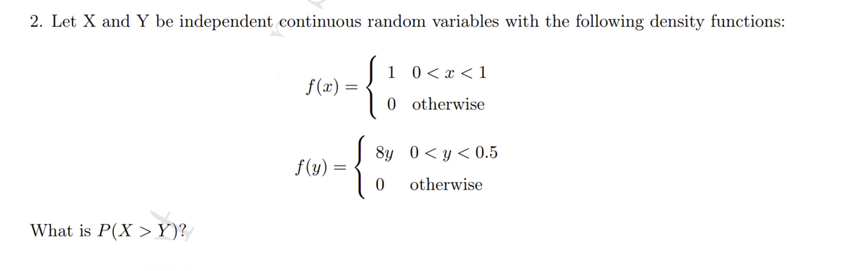 2. Let X and Y be independent continuous random variables with the following density functions:
1 0< x < 1
f (x) =
0 otherwise
8y 0<y<0.5
f(y) =
otherwise
What is P(X >Y)?
