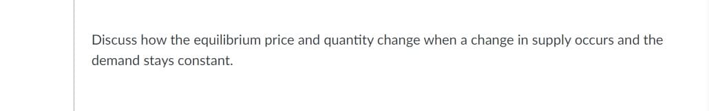 Discuss how the equilibrium price and quantity change when a change in supply occurs and the
demand stays constant.
